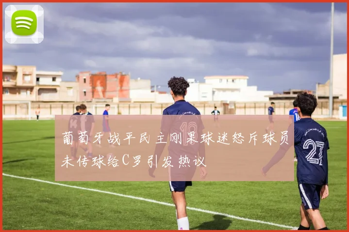 葡萄牙战平民主刚果球迷怒斥球员未传球给C罗引发热议