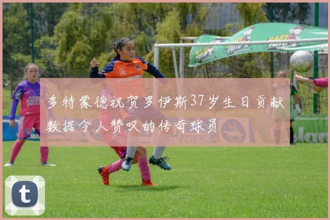 多特蒙德祝贺罗伊斯37岁生日贡献数据令人赞叹的传奇球员