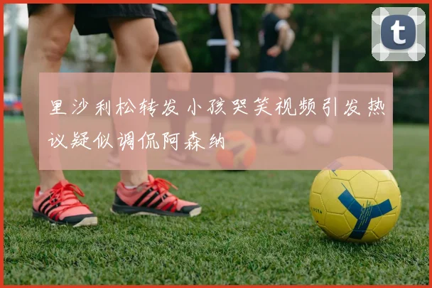 里沙利松转发小孩哭笑视频引发热议疑似调侃阿森纳