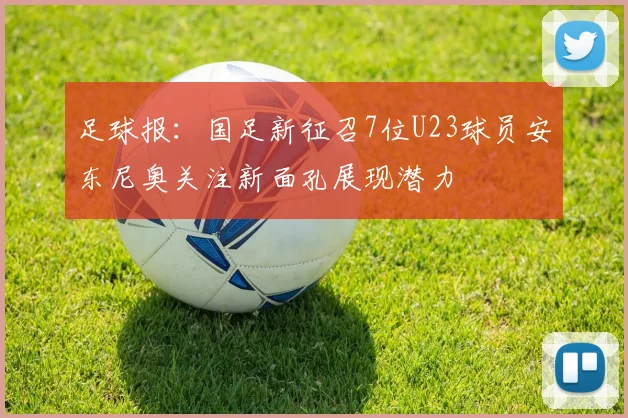足球报：国足新征召7位U23球员安东尼奥关注新面孔展现潜力