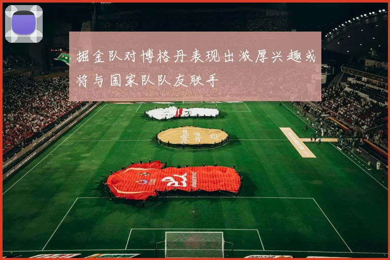掘金队对博格丹表现出浓厚兴趣或将与国家队队友联手