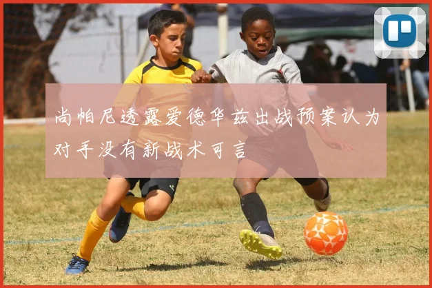 尚帕尼透露爱德华兹出战预案认为对手没有新战术可言