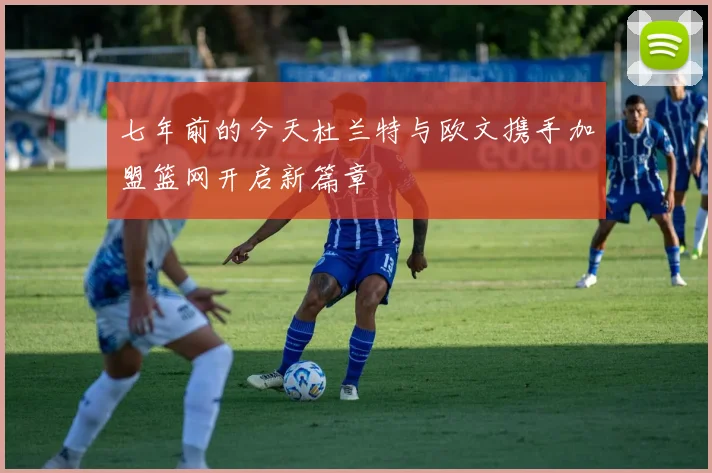 七年前的今天杜兰特与欧文携手加盟篮网开启新篇章
