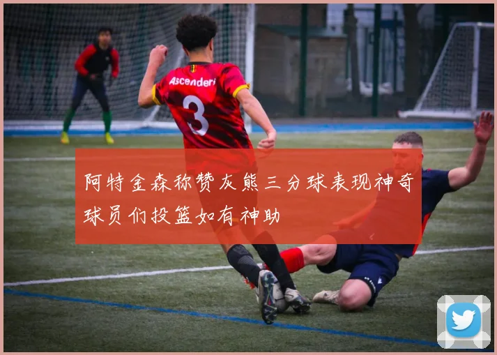 阿特金森称赞灰熊三分球表现神奇球员们投篮如有神助