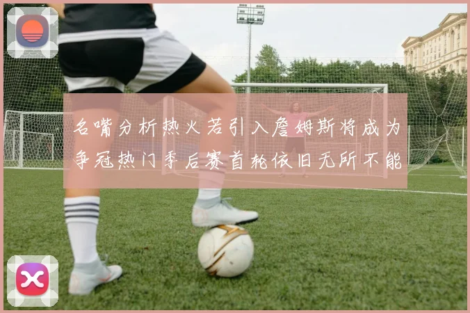 名嘴分析热火若引入詹姆斯将成为争冠热门季后赛首轮依旧无所不能