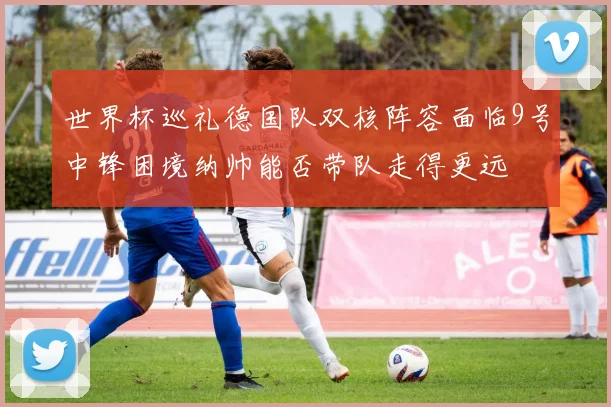 世界杯巡礼德国队双核阵容面临9号中锋困境纳帅能否带队走得更远