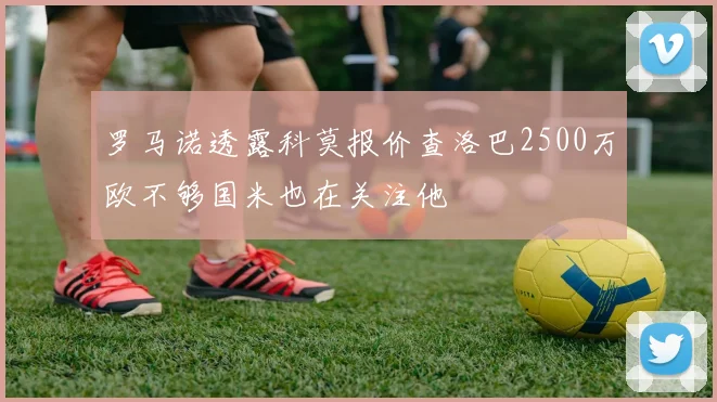 罗马诺透露科莫报价查洛巴2500万欧不够国米也在关注他