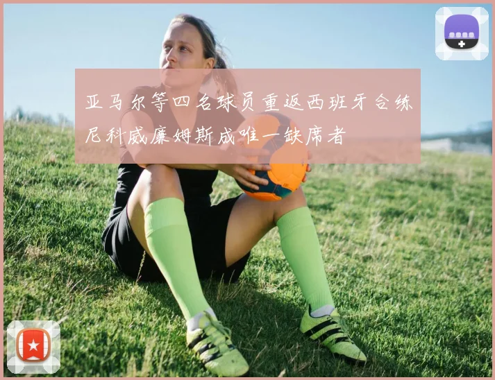 亚马尔等四名球员重返西班牙合练尼科威廉姆斯成唯一缺席者