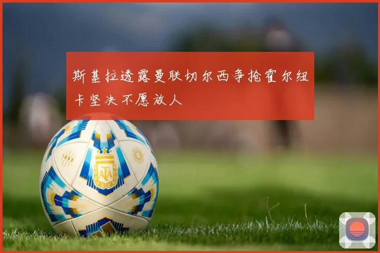 斯基拉透露曼联切尔西争抢霍尔纽卡坚决不愿放人