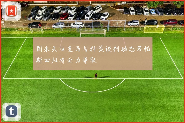 国米关注皇马与科莫谈判动态若帕斯回归将全力争取