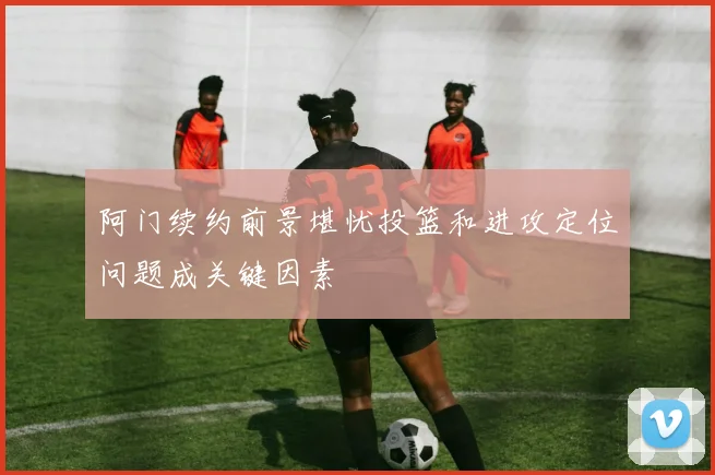 阿门续约前景堪忧投篮和进攻定位问题成关键因素