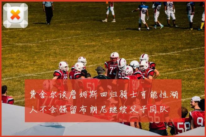 费舍尔谈詹姆斯回归骑士可能性湖人不会强留布朗尼继续父子同队
