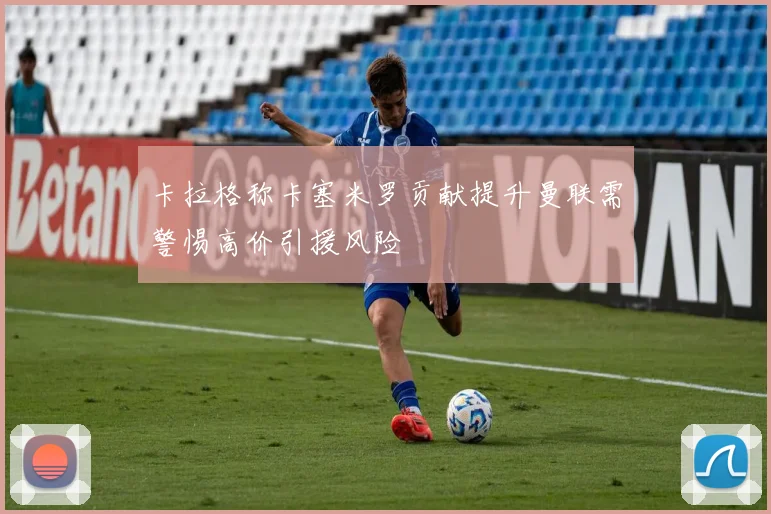 卡拉格称卡塞米罗贡献提升曼联需警惕高价引援风险