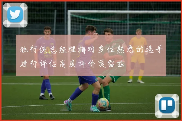 独行侠总经理梅对多位熟悉的选手进行评估高度评价莫雷兹