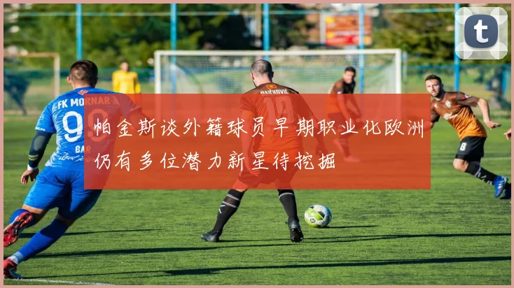 帕金斯谈外籍球员早期职业化欧洲仍有多位潜力新星待挖掘