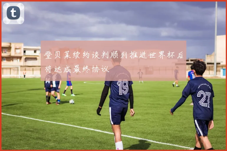 登贝莱续约谈判顺利推进世界杯后将达成最终协议