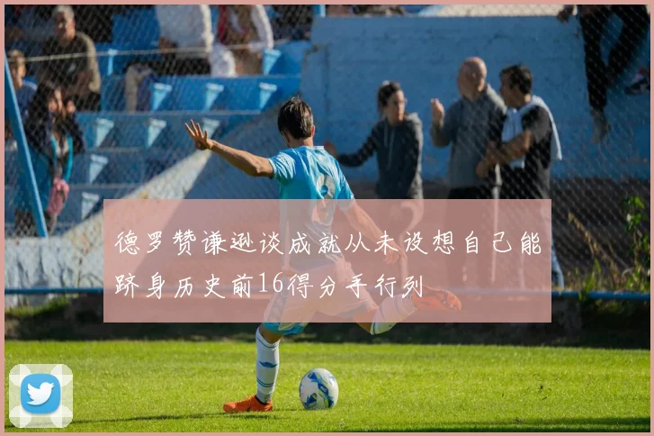 德罗赞谦逊谈成就从未设想自己能跻身历史前16得分手行列
