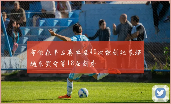 布伦森季后赛单场40次数创纪录超越东契奇等18届新秀