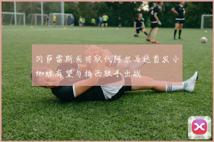 冈萨雷斯或将取代阿尔马达首发小蜘蛛有望与梅西联手出战