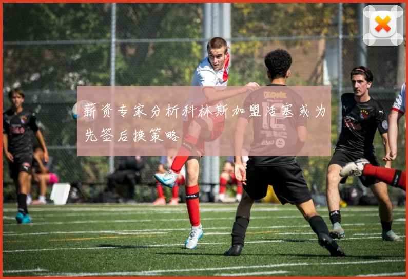 薪资专家分析科林斯加盟活塞或为先签后换策略