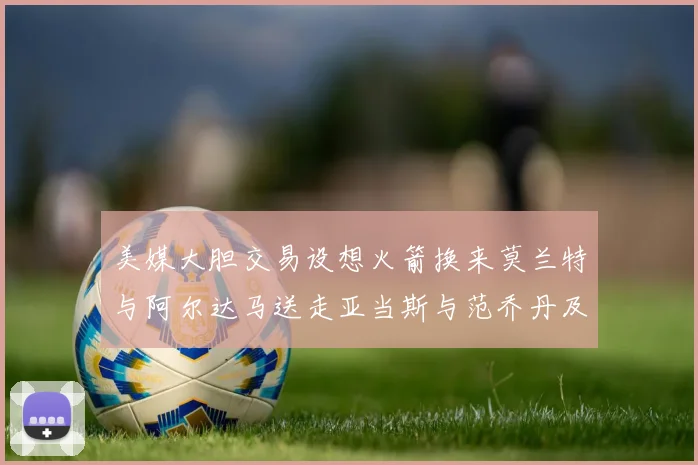 美媒大胆交易设想火箭换来莫兰特与阿尔达马送走亚当斯与范乔丹及两个选秀权