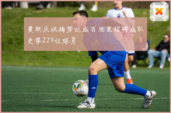 曼联庆祝梅努达成百场里程碑成队史第229位球员