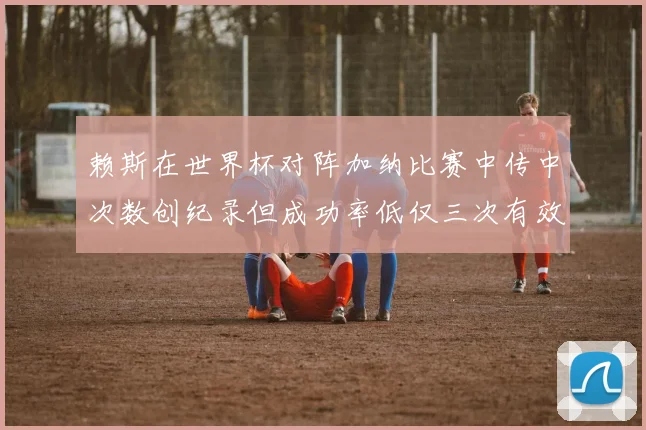 赖斯在世界杯对阵加纳比赛中传中次数创纪录但成功率低仅三次有效