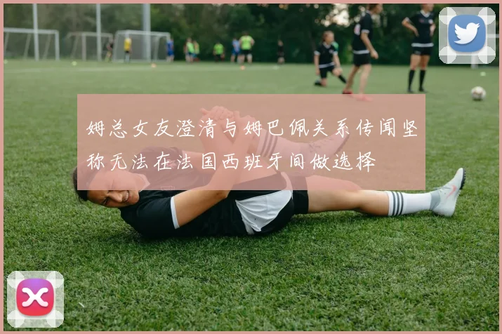 姆总女友澄清与姆巴佩关系传闻坚称无法在法国西班牙间做选择