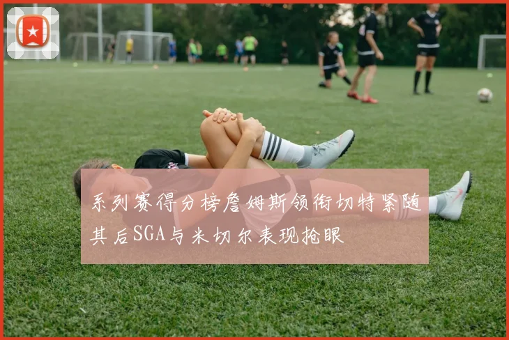 系列赛得分榜詹姆斯领衔切特紧随其后SGA与米切尔表现抢眼