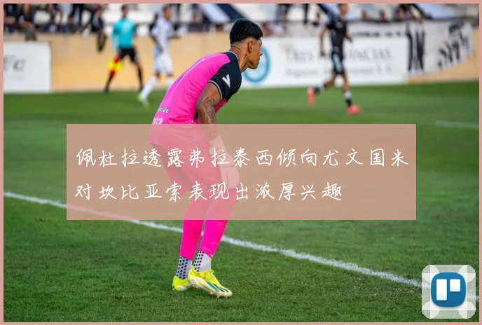 佩杜拉透露弗拉泰西倾向尤文国米对坎比亚索表现出浓厚兴趣